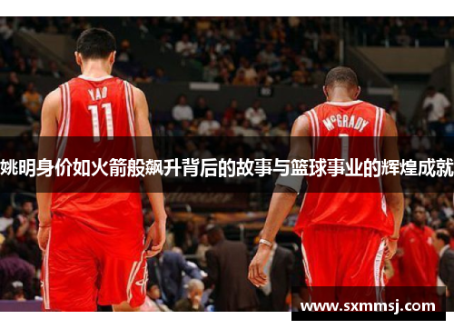 姚明身价如火箭般飙升背后的故事与篮球事业的辉煌成就