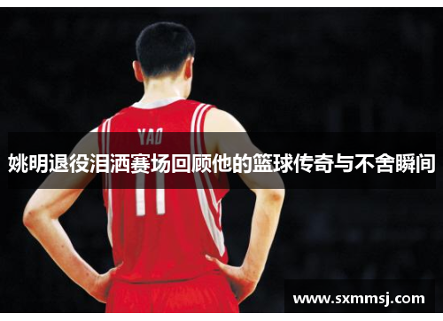 姚明退役泪洒赛场回顾他的篮球传奇与不舍瞬间
