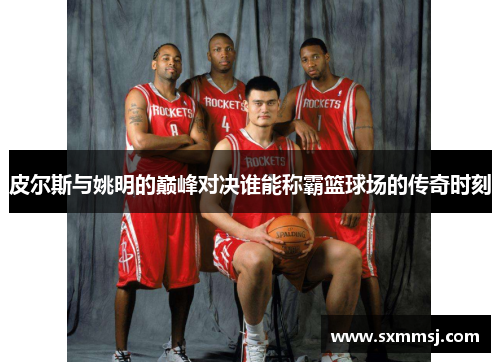 皮尔斯与姚明的巅峰对决谁能称霸篮球场的传奇时刻