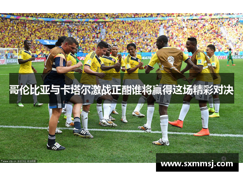 哥伦比亚与卡塔尔激战正酣谁将赢得这场精彩对决